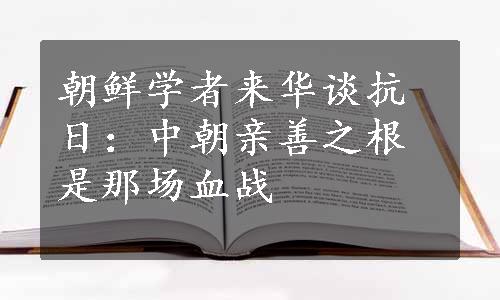 朝鲜学者来华谈抗日：中朝亲善之根是那场血战