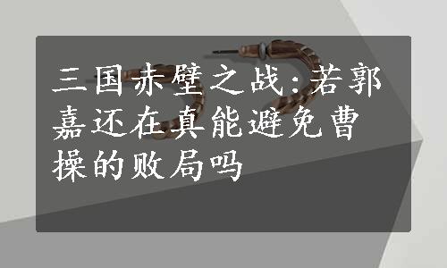 三国赤壁之战:若郭嘉还在真能避免曹操的败局吗