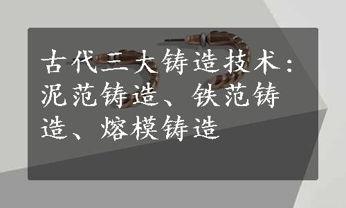 古代三大铸造技术:泥范铸造、铁范铸造、熔模铸造