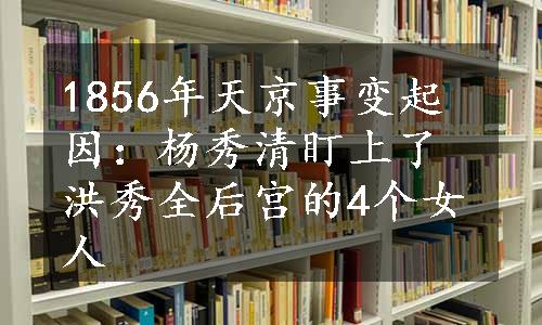 1856年天京事变起因：杨秀清盯上了洪秀全后宫的4个女人