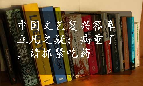 中国文艺复兴答章立凡之疑：病重了，请抓紧吃药