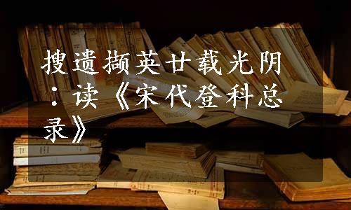 搜遗撷英廿载光阴∶读《宋代登科总录》