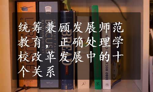 统筹兼顾发展师范教育，正确处理学校改革发展中的十个关系