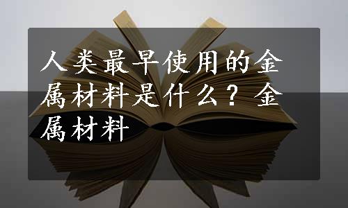 人类最早使用的金属材料是什么？金属材料