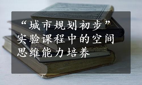 “城市规划初步”实验课程中的空间思维能力培养