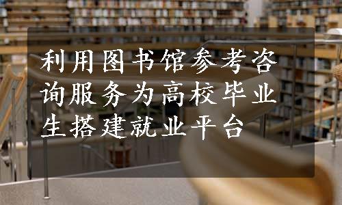 利用图书馆参考咨询服务为高校毕业生搭建就业平台