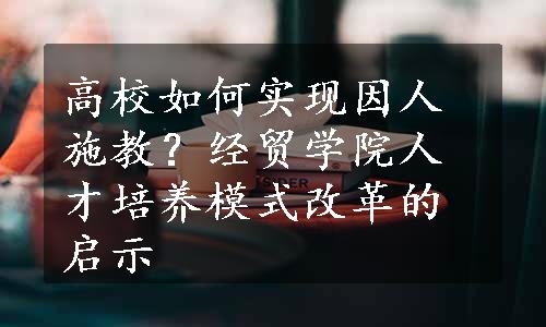 高校如何实现因人施教？经贸学院人才培养模式改革的启示