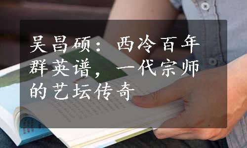 吴昌硕：西冷百年群英谱，一代宗师的艺坛传奇