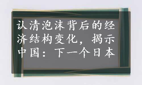 认清泡沫背后的经济结构变化，揭示中国：下一个日本