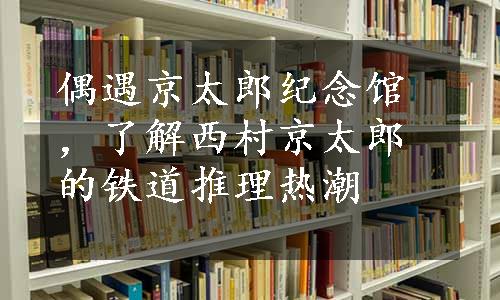 偶遇京太郎纪念馆，了解西村京太郎的铁道推理热潮