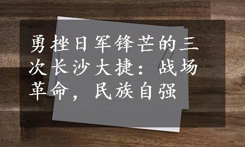 勇挫日军锋芒的三次长沙大捷：战场革命，民族自强