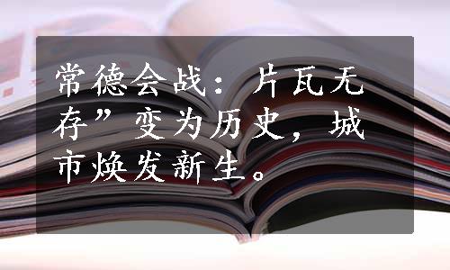 常德会战：片瓦无存”变为历史，城市焕发新生。