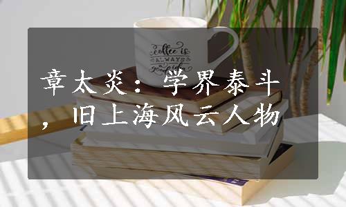 章太炎：学界泰斗，旧上海风云人物