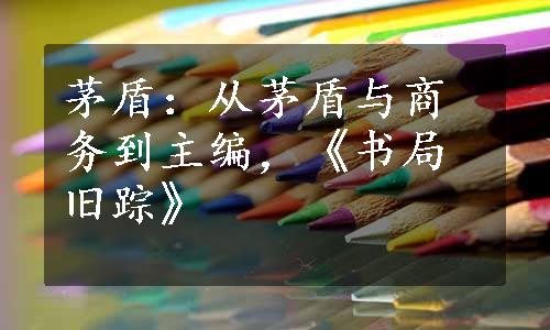 茅盾：从茅盾与商务到主编，《书局旧踪》