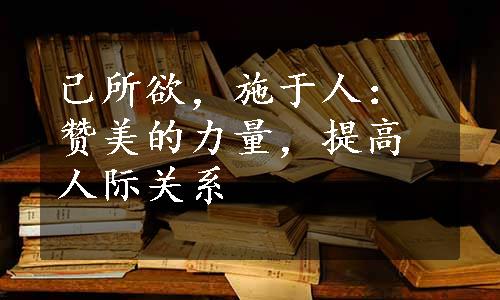 己所欲，施于人：赞美的力量，提高人际关系