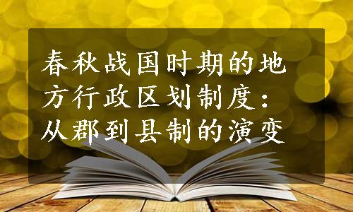 春秋战国时期的地方行政区划制度：从郡到县制的演变