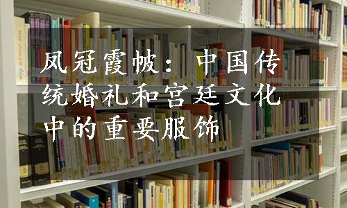 凤冠霞帔：中国传统婚礼和宫廷文化中的重要服饰