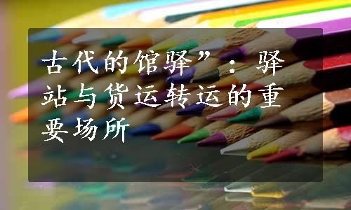 古代的馆驿”：驿站与货运转运的重要场所