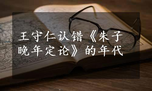 王守仁认错《朱子晚年定论》的年代