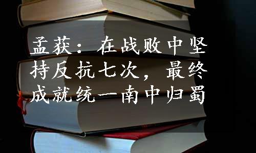 孟获：在战败中坚持反抗七次，最终成就统一南中归蜀