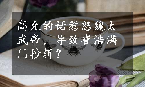 高允的话惹怒魏太武帝，导致崔浩满门抄斩？