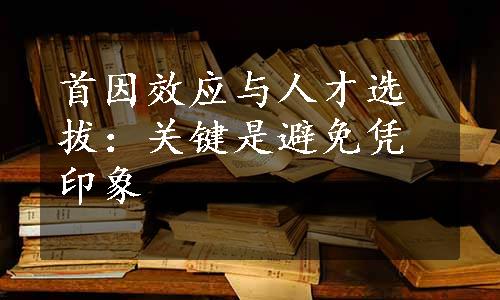 首因效应与人才选拔：关键是避免凭印象