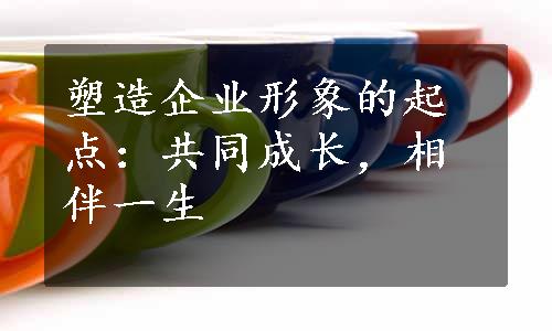 塑造企业形象的起点：共同成长，相伴一生