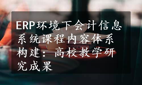 ERP环境下会计信息系统课程内容体系构建：高校教学研究成果