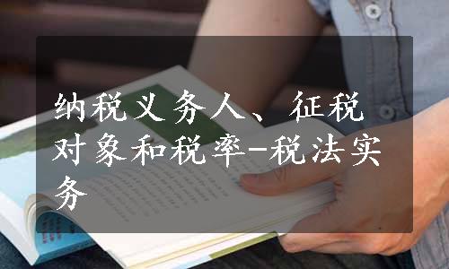 纳税义务人、征税对象和税率-税法实务