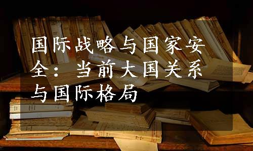 国际战略与国家安全：当前大国关系与国际格局