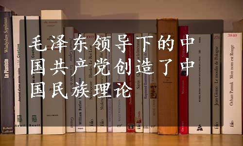 毛泽东领导下的中国共产党创造了中国民族理论