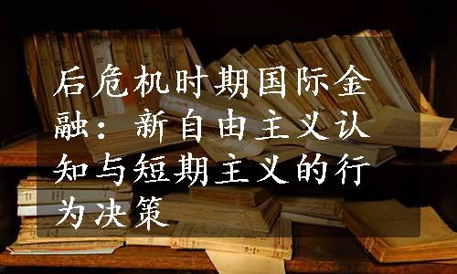 后危机时期国际金融：新自由主义认知与短期主义的行为决策