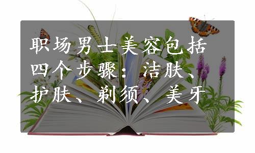 职场男士美容包括四个步骤：洁肤、护肤、剃须、美牙