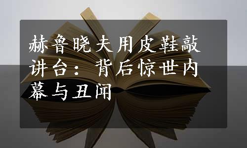 赫鲁晓夫用皮鞋敲讲台：背后惊世内幕与丑闻