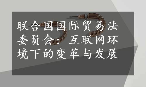 联合国国际贸易法委员会：互联网环境下的变革与发展