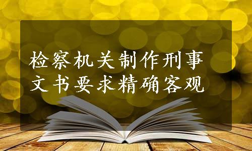 检察机关制作刑事文书要求精确客观