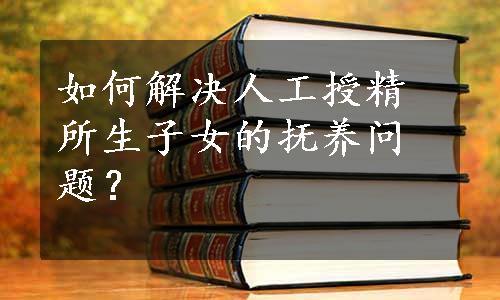 如何解决人工授精所生子女的抚养问题？