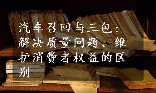 汽车召回与三包：解决质量问题、维护消费者权益的区别