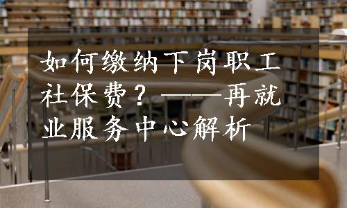 如何缴纳下岗职工社保费？——再就业服务中心解析