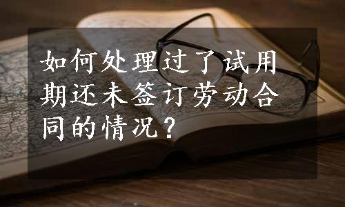 如何处理过了试用期还未签订劳动合同的情况？