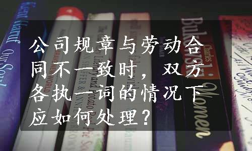 公司规章与劳动合同不一致时，双方各执一词的情况下应如何处理？