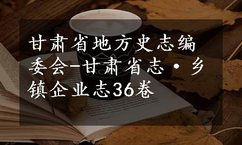甘肃省地方史志编委会-甘肃省志·乡镇企业志36卷