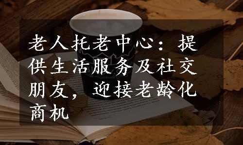 老人托老中心：提供生活服务及社交朋友，迎接老龄化商机