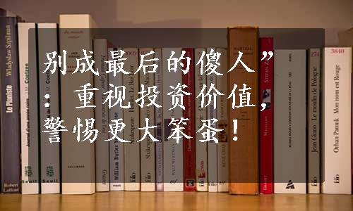 别成最后的傻人”：重视投资价值，警惕更大笨蛋！