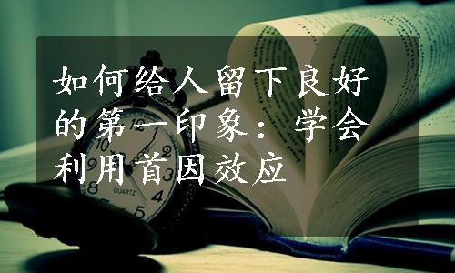 如何给人留下良好的第一印象：学会利用首因效应