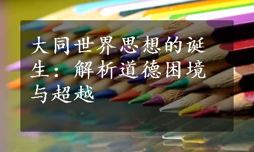 大同世界思想的诞生：解析道德困境与超越