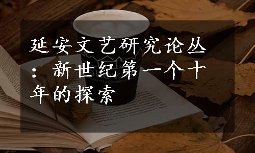 延安文艺研究论丛：新世纪第一个十年的探索