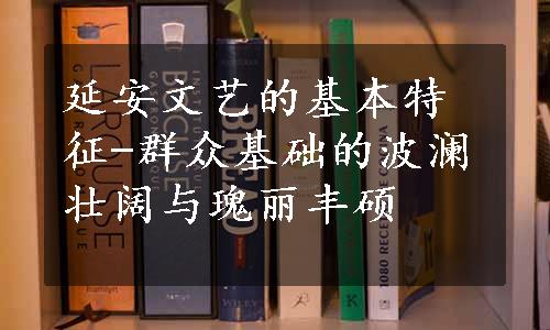 延安文艺的基本特征-群众基础的波澜壮阔与瑰丽丰硕