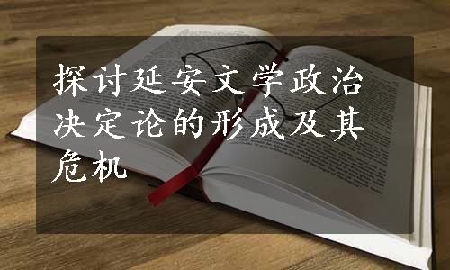 探讨延安文学政治决定论的形成及其危机