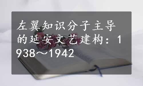 左翼知识分子主导的延安文艺建构：1938～1942